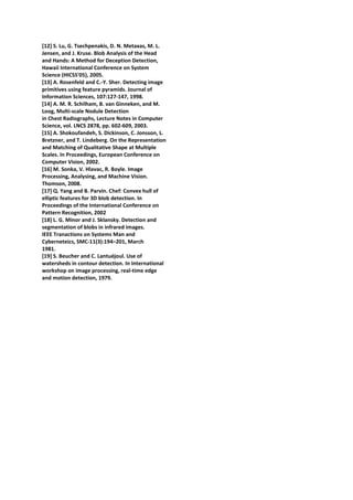 [12] S. Lu, G. Tsechpenakis, D. N. Metaxas, M. L.
Jensen, and J. Kruse. Blob Analysis of the Head
and Hands: A Method for Deception Detection,
Hawaii International Conference on System
Science (HICSS'05), 2005.
[13] A. Rosenfeld and C.-Y. Sher. Detecting image
primitives using feature pyramids. Journal of
Information Sciences, 107:127-147, 1998.
[14] A. M. R. Schilham, B. van Ginneken, and M.
Loog, Multi-scale Nodule Detection
in Chest Radiographs, Lecture Notes in Computer
Science, vol. LNCS 2878, pp. 602-609, 2003.
[15] A. Shokoufandeh, S. Dickinson, C. Jonsson, L.
Bretzner, and T. Lindeberg. On the Representation
and Matching of Qualitative Shape at Multiple
Scales. In Proceedings, European Conference on
Computer Vision, 2002.
[16] M. Sonka, V. Hlavac, R. Boyle. Image
Processing, Analysing, and Machine Vision.
Thomson, 2008.
[17] Q. Yang and B. Parvin. Chef: Convex hull of
elliptic features for 3D blob detection. In
Proceedings of the International Conference on
Pattern Recognition, 2002
[18] L. G. Minor and J. Sklansky. Detection and
segmentation of blobs in infrared images.
IEEE Tranactions on Systems Man and
Cyberneteics, SMC-11(3):194–201, March
1981.
[19] S. Beucher and C. Lantuéjoul. Use of
watersheds in contour detection. In International
workshop on image processing, real-time edge
and motion detection, 1979.
 