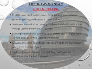 CITY HALL AS AN ENERGY
EFFICIENT BUILDING
 In 2007, solar photovoltaic panels (solar panels) were installed,
generating energy with zero carbon emissions
 ‘Voltage optimization’ technology has been installed to reduce the
voltage used to the minimum required
 Lighting improvements continue to be carried out: changing from
75 watt bulbs to 16 watt LEDs where possible
 Movement sensors on all floors help ensure lights are switched off
when areas aren’t occupied
 ‘Boiler optimization' makes sure that they don't generate
more heat than the building need.
 