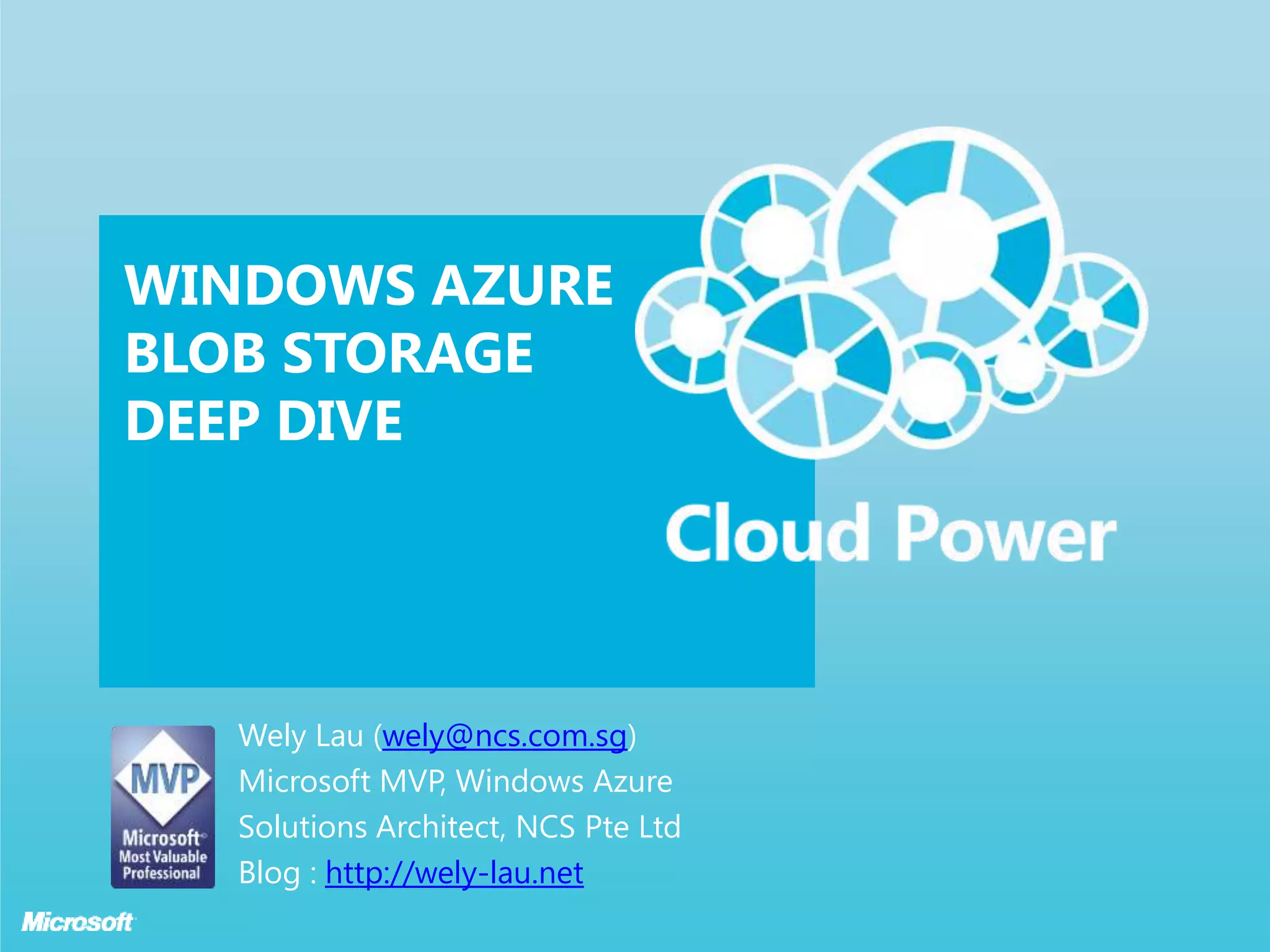 WINDOWS AZURE
BLOB STORAGE
DEEP DIVE




   Wely Lau (wely@ncs.com.sg)
   Microsoft MVP, Windows Azure
   Solutions Architect, NCS Pte Ltd
   Blog : http://wely-lau.net
 