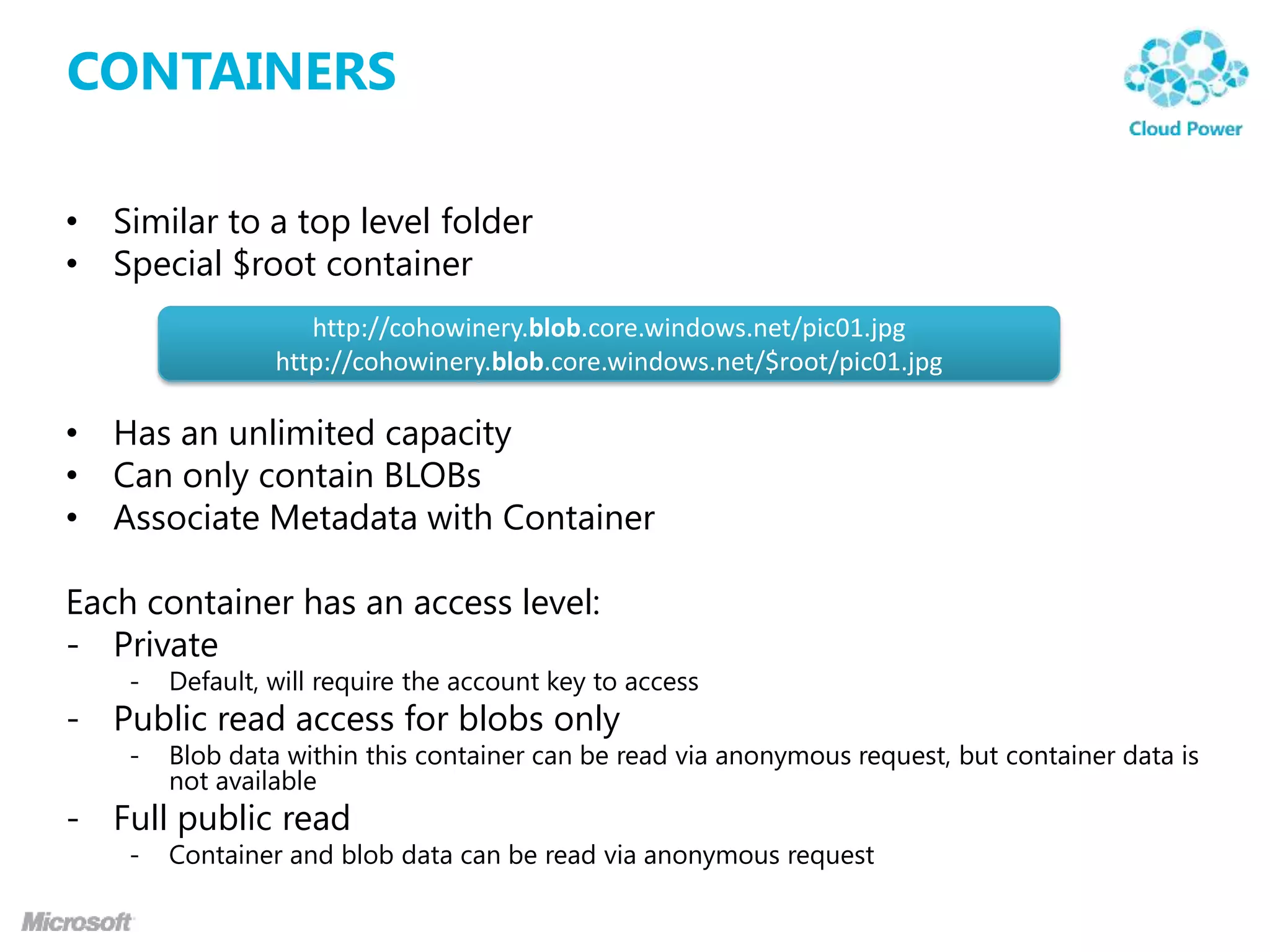 CONTAINERS

• Similar to a top level folder
• Special $root container
                    http://cohowinery.blob.core.windows.net/pic01.jpg
                 http://cohowinery.blob.core.windows.net/$root/pic01.jpg

• Has an unlimited capacity
• Can only contain BLOBs
• Associate Metadata with Container

Each container has an access level:
- Private
    -   Default, will require the account key to access
- Public read access for blobs only
    -   Blob data within this container can be read via anonymous request, but container data is
        not available
- Full public read
    -   Container and blob data can be read via anonymous request
 