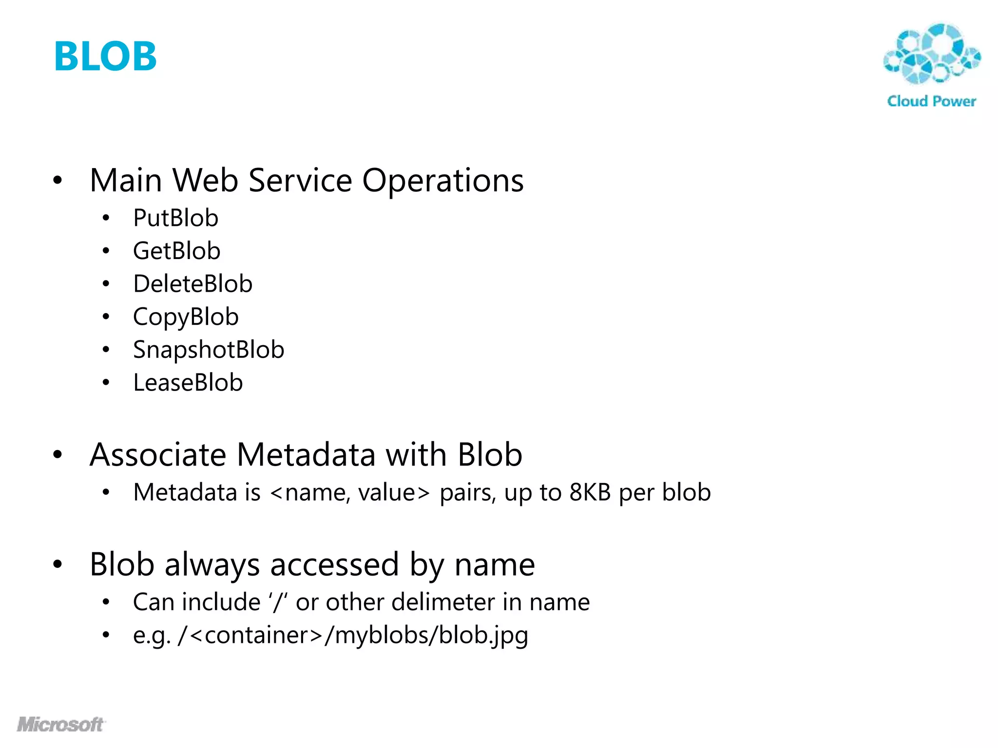 BLOB

• Main Web Service Operations
   •   PutBlob
   •   GetBlob
   •   DeleteBlob
   •   CopyBlob
   •   SnapshotBlob
   •   LeaseBlob


• Associate Metadata with Blob
   • Metadata is <name, value> pairs, up to 8KB per blob


• Blob always accessed by name
   • Can include „/„ or other delimeter in name
   • e.g. /<container>/myblobs/blob.jpg
 