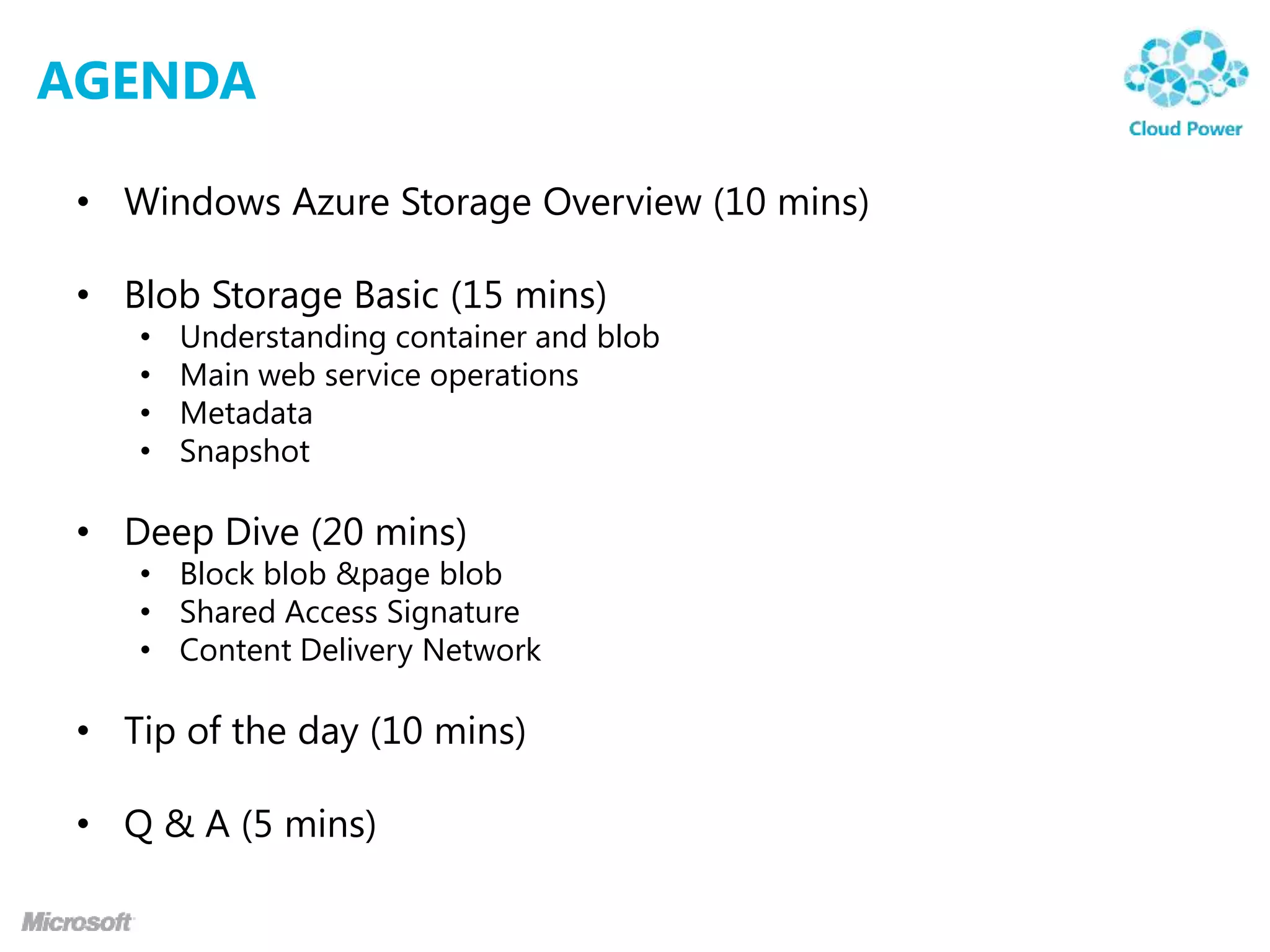 AGENDA

 • Windows Azure Storage Overview (10 mins)

 • Blob Storage Basic (15 mins)
    •   Understanding container and blob
    •   Main web service operations
    •   Metadata
    •   Snapshot

 • Deep Dive (20 mins)
    • Block blob &page blob
    • Shared Access Signature
    • Content Delivery Network

 • Tip of the day (10 mins)

 • Q & A (5 mins)
 