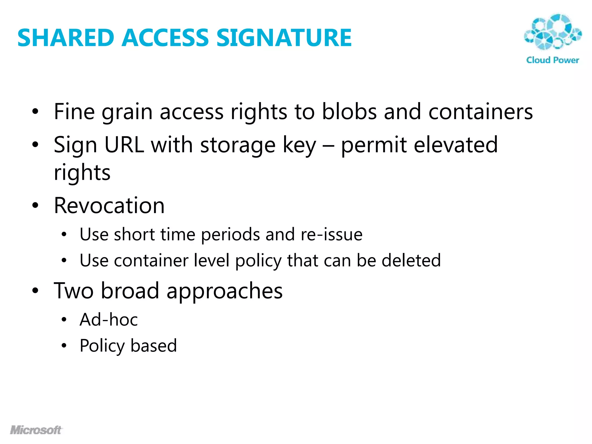 SHARED ACCESS SIGNATURE

• Fine grain access rights to blobs and containers
• Sign URL with storage key – permit elevated
  rights
• Revocation
  • Use short time periods and re-issue
  • Use container level policy that can be deleted
• Two broad approaches
  • Ad-hoc
  • Policy based
 