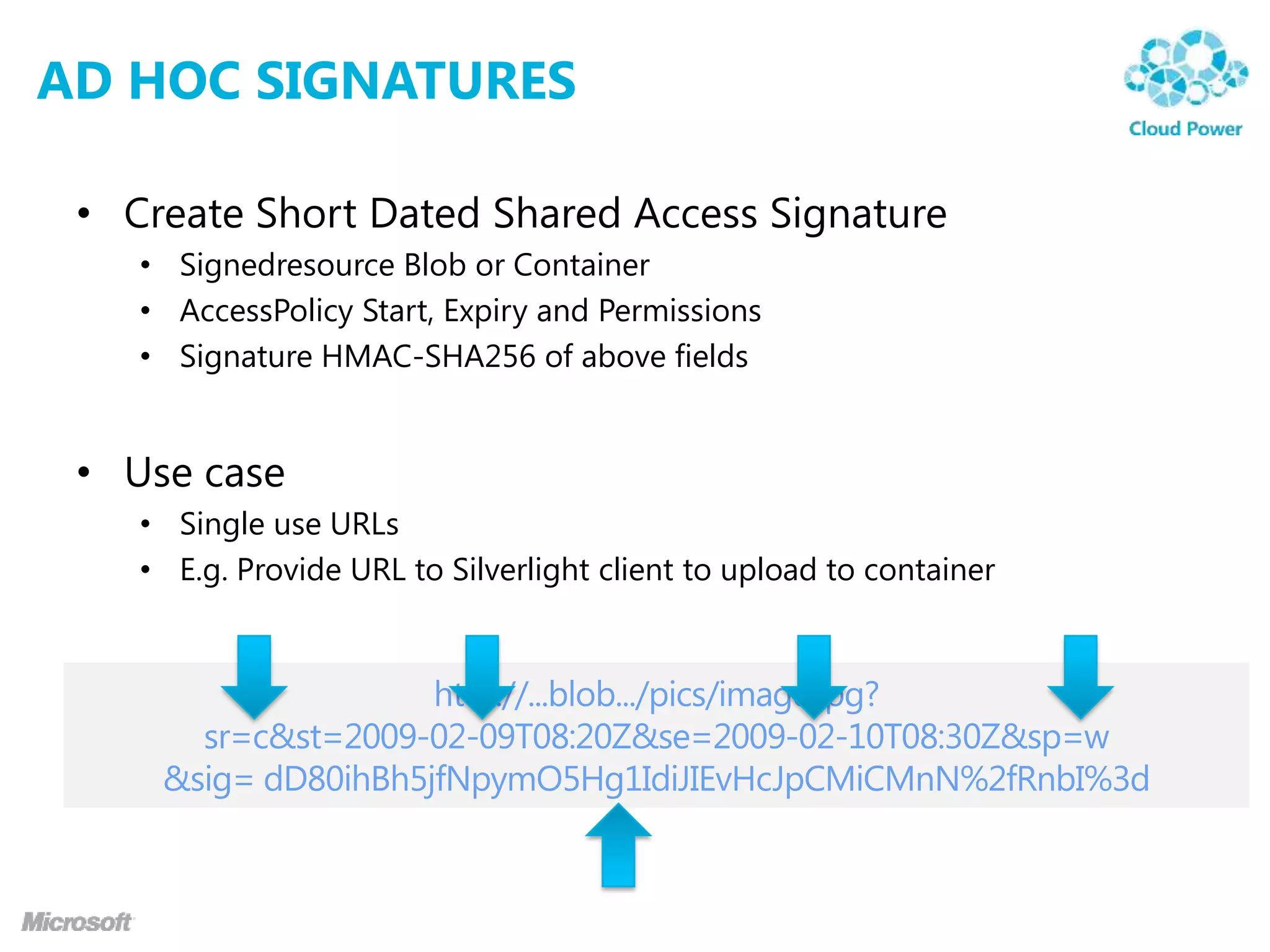 AD HOC SIGNATURES

 • Create Short Dated Shared Access Signature
    • Signedresource Blob or Container
    • AccessPolicy Start, Expiry and Permissions
    • Signature HMAC-SHA256 of above fields


 • Use case
    • Single use URLs
    • E.g. Provide URL to Silverlight client to upload to container
 
