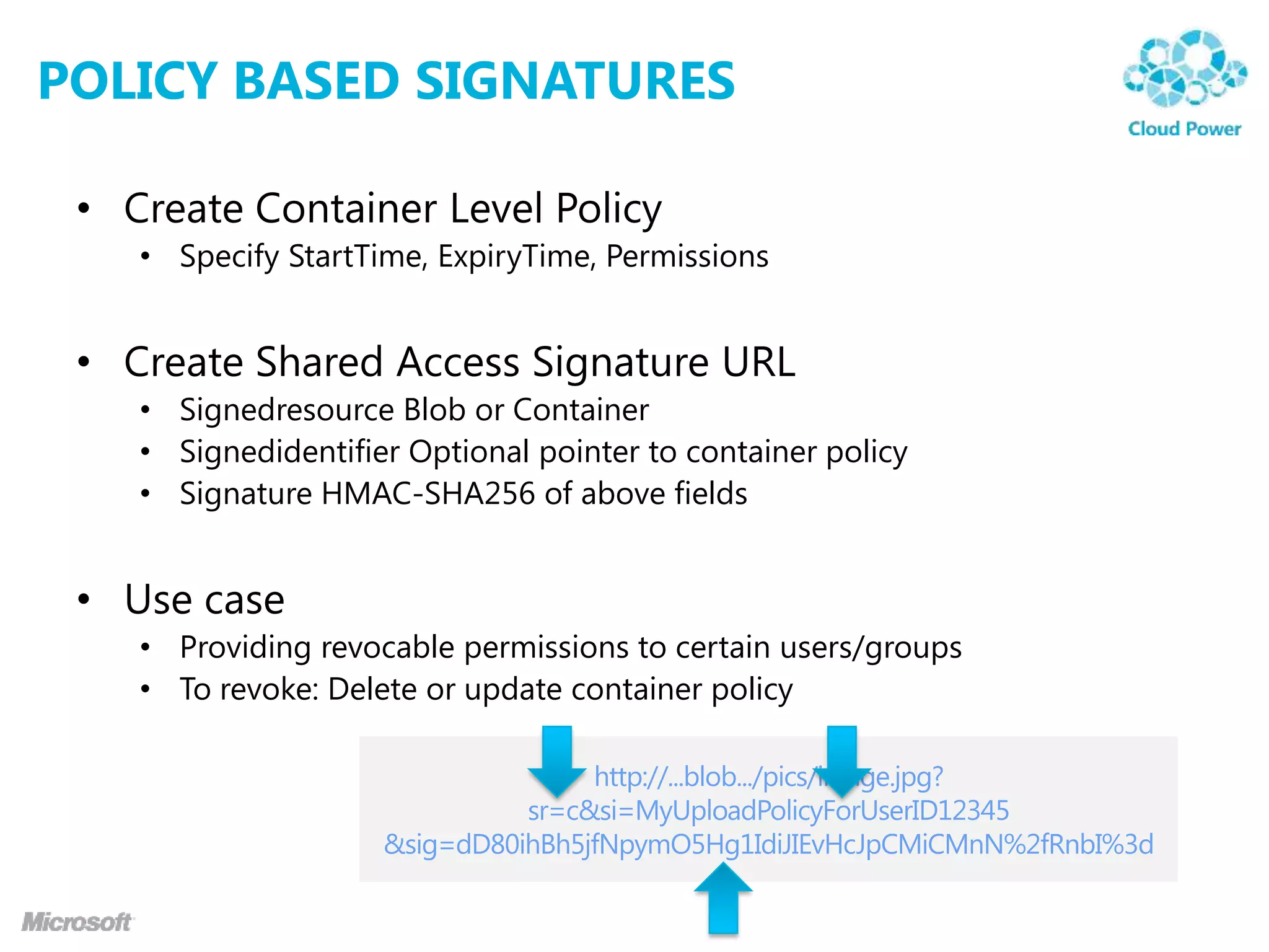 POLICY BASED SIGNATURES

 • Create Container Level Policy
    • Specify StartTime, ExpiryTime, Permissions


 • Create Shared Access Signature URL
    • Signedresource Blob or Container
    • Signedidentifier Optional pointer to container policy
    • Signature HMAC-SHA256 of above fields


 • Use case
    • Providing revocable permissions to certain users/groups
    • To revoke: Delete or update container policy
 