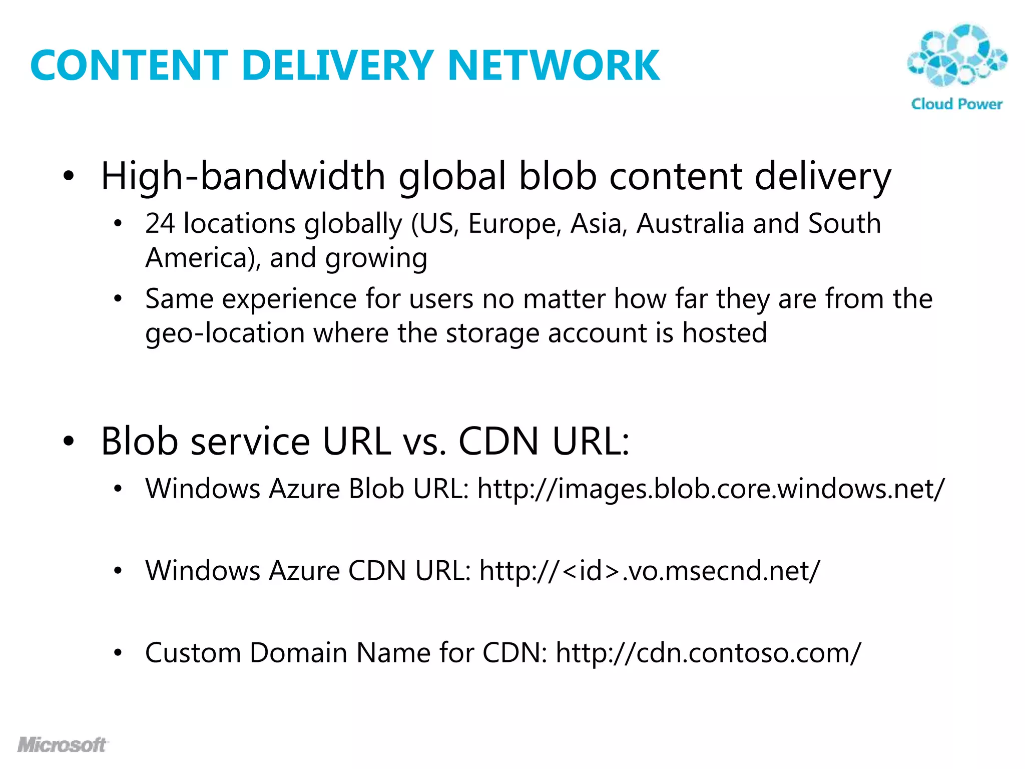 CONTENT DELIVERY NETWORK

 • High-bandwidth global blob content delivery
   • 24 locations globally (US, Europe, Asia, Australia and South
     America), and growing
   • Same experience for users no matter how far they are from the
     geo-location where the storage account is hosted


 • Blob service URL vs. CDN URL:
   • Windows Azure Blob URL: http://images.blob.core.windows.net/

   • Windows Azure CDN URL: http://<id>.vo.msecnd.net/

   • Custom Domain Name for CDN: http://cdn.contoso.com/
 