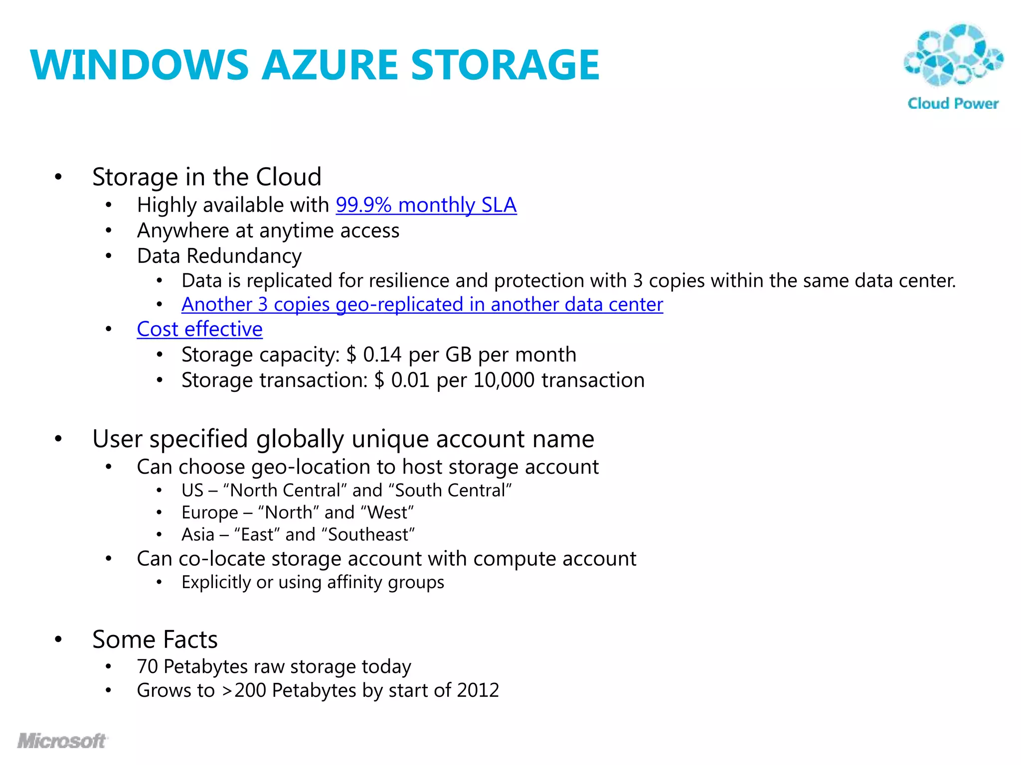 WINDOWS AZURE STORAGE

•   Storage in the Cloud
     •   Highly available with 99.9% monthly SLA
     •   Anywhere at anytime access
     •   Data Redundancy
           • Data is replicated for resilience and protection with 3 copies within the same data center.
           • Another 3 copies geo-replicated in another data center
     •   Cost effective
          • Storage capacity: $ 0.14 per GB per month
          • Storage transaction: $ 0.01 per 10,000 transaction

•   User specified globally unique account name
     •   Can choose geo-location to host storage account
           •   US – “North Central” and “South Central”
           •   Europe – “North” and “West”
           •   Asia – “East” and “Southeast”
     •   Can co-locate storage account with compute account
           •   Explicitly or using affinity groups


•   Some Facts
     •   70 Petabytes raw storage today
     •   Grows to >200 Petabytes by start of 2012
 