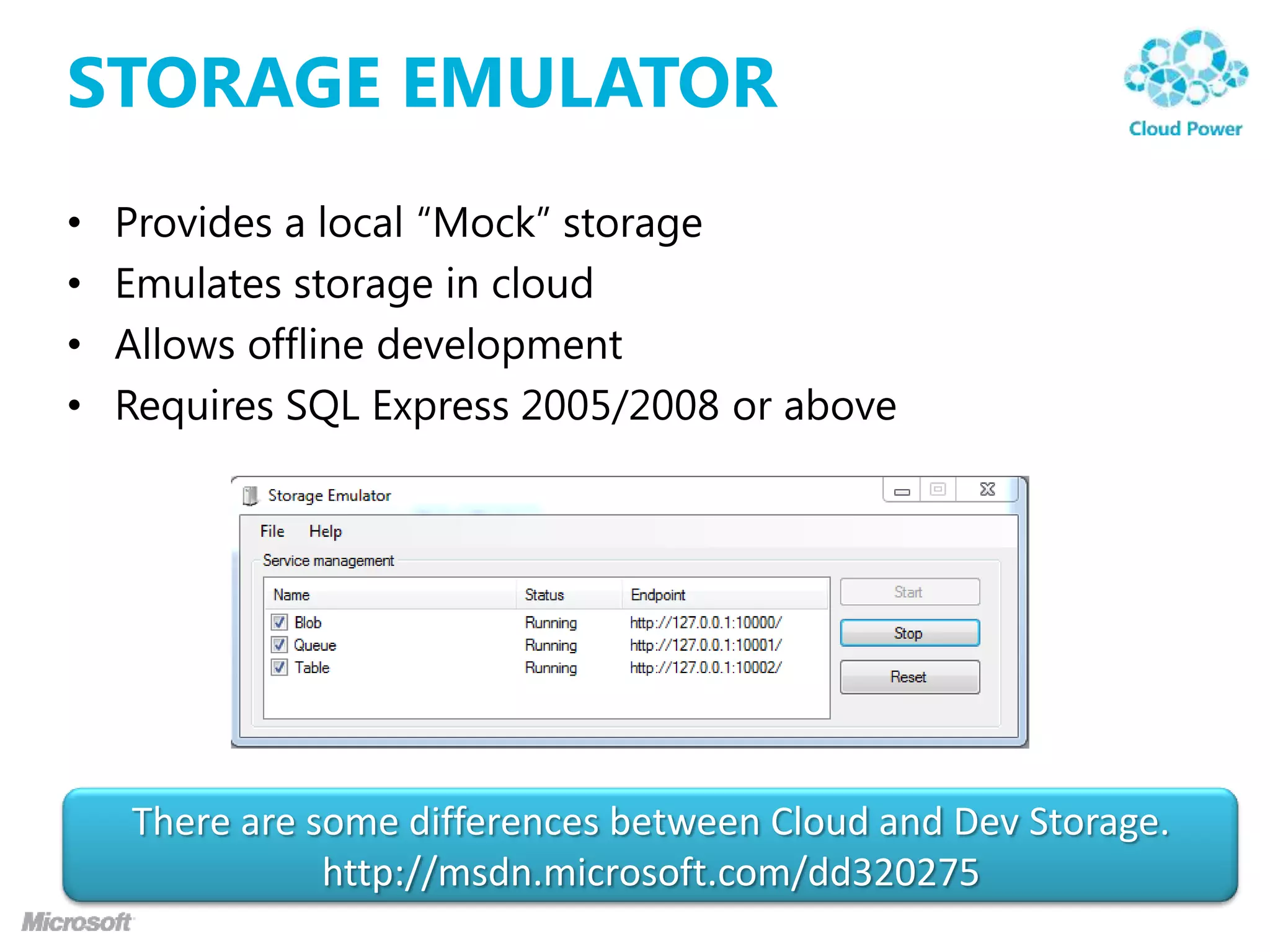 STORAGE EMULATOR
•   Provides a local “Mock” storage
•   Emulates storage in cloud
•   Allows offline development
•   Requires SQL Express 2005/2008 or above




    There are some differences between Cloud and Dev Storage.
               http://msdn.microsoft.com/dd320275
 