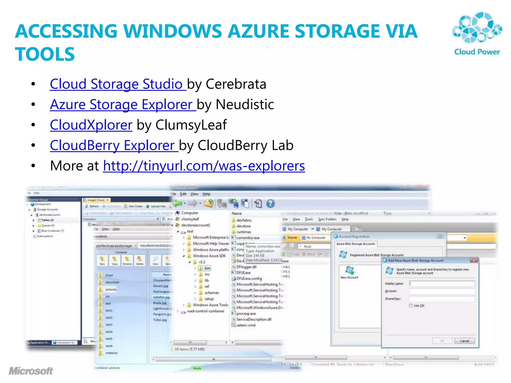 ACCESSING WINDOWS AZURE STORAGE VIA
TOOLS
 •   Cloud Storage Studio by Cerebrata
 •   Azure Storage Explorer by Neudistic
 •   CloudXplorer by ClumsyLeaf
 •   CloudBerry Explorer by CloudBerry Lab
 •   More at http://tinyurl.com/was-explorers
 