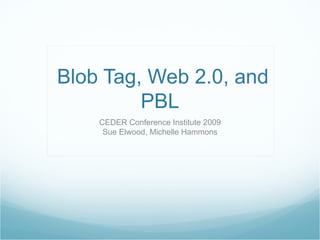 Blob Tag, Web 2.0, and PBL CEDER Conference Institute 2009 Sue Elwood, Michelle Hammons 