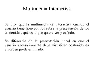 Multimedia Interactiva
Se dice que la multimedia es interactiva cuando el
usuario tiene libre control sobre la presentación de los
contenidos, qué es lo que quiere ver y cuándo.
Se diferencia de la presentación lineal en que el
usuario necesariamente debe visualizar contenido en
un orden predeterminado.

 