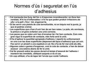 Normes d’ús i seguretat en l’ús d’adhesius •   Cal manipular-los lluny del foc o d’espurnes incandescents i en llocs ben ventilats. N’hi ha d’inflamables i n’hi ha que poden produir irritacions als ulls i a la pell i, fins i  tot, enganxar-la. •  Si fas servir una pistola de cola termofusible, no en toquis mai la punta, ja que et podries cremar. •  Les superfícies que s’han d’unir han de ser ben netes. La pols, els vernissos, la pintura o el greix evitarien una unió correcta. •  Les peces que es volen unir han d’encaixar bé i fer bon contacte. Com més gran sigui la superfície de contacte, més forta serà la unió. •  S’ha d’aplicar la quantitat apropiada d’adhesiu i repartir-lo uniformement en una o en les dues superfícies (depenent del tipus d’adhesiu) que cal unir. Fes servir un pinzell o una espàtula si cal. No s’ha de fer mai amb els dits. •  Algunes coles o gomes d’enganxar, com la cola de contacte, s’han de deixar  assecar  una estona abans de fer la unió. •  Cal fer pressió sobre les peces durant el temps d’assecat de l’adhesiu i  mantenir - les immòbils, utilitzant serjants si és el cas. •  Un cop utilitzat, s’ha de tapar bé l’envàs que conté l’adhesiu . 