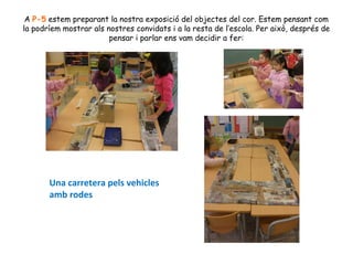 A P-5 estem preparant la nostra exposició del objectes del cor. Estem pensant com
la podríem mostrar als nostres convidats i a la resta de l’escola. Per això, després de
pensar i parlar ens vam decidir a fer:

Una carretera pels vehicles
amb rodes

 