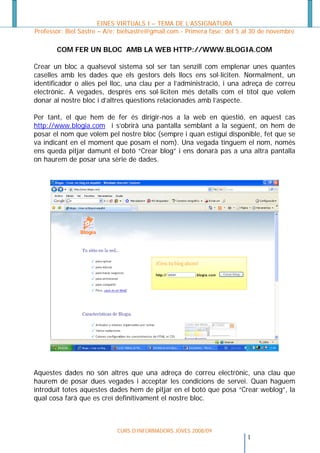 EINES VIRTUALS I – TEMA DE L’ASSIGNATURA
Professor: Biel Sastre – A/e: bielsastre@gmail.com - Primera fase: del 5 al 30 de novembre

       COM FER UN BLOC AMB LA WEB HTTP://WWW.BLOGIA.COM

Crear un bloc a qualsevol sistema sol ser tan senzill com emplenar unes quantes
caselles amb les dades que els gestors dels llocs ens sol·liciten. Normalment, un
identificador o alies pel lloc, una clau per a l’administració, i una adreça de correu
electrònic. A vegades, després ens sol·liciten més detalls com el títol que volem
donar al nostre bloc i d’altres qüestions relacionades amb l’aspecte.

Per tant, el que hem de fer és dirigir-nos a la web en qüestió, en aquest cas
http://www.blogia.com i s’obrirà una pantalla semblant a la següent, on hem de
posar el nom que volem pel nostre bloc (sempre i quan estigui disponible, fet que se
va indicant en el moment que posam el nom). Una vegada tinguem el nom, només
ens queda pitjar damunt el botó “Crear blog” i ens donarà pas a una altra pantalla
on haurem de posar una sèrie de dades.




Aquestes dades no són altres que una adreça de correu electrònic, una clau que
haurem de posar dues vegades i acceptar les condicions de servei. Quan haguem
introduït totes aquestes dades hem de pitjar en el botó que posa “Crear weblog”, la
qual cosa farà que es creï definitivament el nostre bloc.



                            CURS D’INFORMADORS JOVES 2008/09
                                                                        1
 