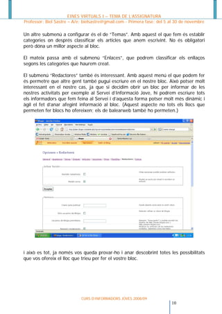 EINES VIRTUALS I – TEMA DE L’ASSIGNATURA
Professor: Biel Sastre – A/e: bielsastre@gmail.com - Primera fase: del 5 al 30 de novembre

Un altre submenú a configurar és el de “Temas”. Amb aquest el que fem és establir
categories on després classificar els articles que anem escrivint. No és obligatori
però dóna un millor aspecte al bloc.

El mateix passa amb el submenú “Enlaces”, que podrem classificar els enllaços
segons les categories que haurem creat.

El submenú “Redactores” també és interessant. Amb aquest menú el que podem fer
és permetre que altre gent també pugui escriure en el nostre bloc. Això potser molt
interessant en el nostre cas, ja que si decidim obrir un bloc per informar de les
nostres activitats per exemple al Servei d’Informació Jove, hi podrem escriure tots
els informadors que fem feina al Servei i d’aquesta forma potser molt més dinàmic i
àgil el fet d’anar afegint informació al bloc. (Aquest aspecte no tots els llocs que
permeten fer blocs ho ofereixen; els de balearweb també ho permeten.)




i això es tot, ja només vos queda provar-ho i anar descobrint totes les possibilitats
que vos ofereix el lloc que trieu per fer el vostre bloc.




                            CURS D’INFORMADORS JOVES 2008/09
                                                                        10
 