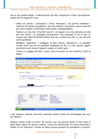 EINES VIRTUALS I – TEMA DE L’ASSIGNATURA
Professor: Biel Sastre – A/e: bielsastre@gmail.com - Primera fase: del 5 al 30 de novembre

Ara ja ens podem dirigir a l’administració del bloc mitjançant el botó corresponent.
Podem fer les següents coses:

   - editar els articles i comentaris ( menú “Artículos”): ens permet modificar i
     esborrar els articles ja publicats, així com eliminar comentaris: potser molt útil
     per atacs d’spam o comentaris amb insults o desagradables.
   - Publicar un nou text (“Escribir nuevo”): en aquest cas se’ns demana un títol
     pel nou article i el contingut corresponent. Pel contingut hi ha el que es
     coneix com editor WYSIWYG (What You See Is What You Get: es veu tal com
     sortirà publicat)
   - Modificar l’aparença i configurar el bloc (menú “Opciones”): és possible
     escollir entre una de les plantilles estàndard de lloc i a més, ajustar alguns
     paràmetres per canviar l’aspecte segons el nostre gust.
   - Tornar a la pàgina del bloc i veure com el veurien els teus visitants (“Salir al
     blog”).




I per suposat, eliminar com hem comentat abans l’article de benvinguda que surt
per defecte.

Després també tenim el menú “Mi cuenta” que ens permet posar el nom amb el
qual volem signar els nostres articles, canviar la contrasenya i el correu electrònic i
també un fet important, canviar de tipus d’usuari passant de principiant a avançat,

                            CURS D’INFORMADORS JOVES 2008/09
                                                                        5
 