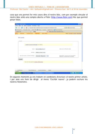 EINES VIRTUALS I – TEMA DE L’ASSIGNATURA
Professor: Biel Sastre – A/e: bielsastre@gmail.com - Primera fase: del 5 al 30 de novembre

cosa que ens permet fer més coses dins el nostre bloc, com per exemple vincular el
nostre bloc amb una compta oberta a Flickr (http://www.flickr.com) lloc que permet
posar fotos.




En aquests moments ja ens trobam en condicions d’escriure el nostre primer article,
i per això ens hem de dirigir al menú “Escribir nuevo”: ja podem escriure les
nostres historietes.




                            CURS D’INFORMADORS JOVES 2008/09
                                                                        6
 