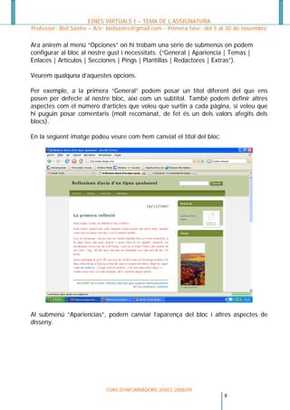 EINES VIRTUALS I – TEMA DE L’ASSIGNATURA
Professor: Biel Sastre – A/e: bielsastre@gmail.com - Primera fase: del 5 al 30 de novembre

Ara anirem al menú “Opciones” on hi trobam una sèrie de submenús on podem
configurar al bloc al nostre gust i necessitats. (“General | Apariencia | Temas |
Enlaces | Artículos | Secciones | Pings | Plantillas | Redactores | Extras”).

Veurem qualquna d’aquestes opcions.

Per exemple, a la primera “General” podem posar un títol diferent del que ens
posen per defecte al nostre bloc, així com un subtítol. També podem definir altres
aspectes com el número d’articles que voleu que surtin a cada pàgina, si voleu que
hi puguin posar comentaris (molt recomanat, de fet és un dels valors afegits dels
blocs).

En la següent imatge podeu veure com hem canviat el títol del bloc.




Al submenú “Apariencias”, podem canviar l’aparença del bloc i altres aspectes de
disseny.




                            CURS D’INFORMADORS JOVES 2008/09
                                                                        8
 