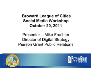 Broward League of Cities Social Media Workshop October 20, 2011 Presenter – Mike Fruchter Director of Digital Strategy Pierson Grant Public Relations 