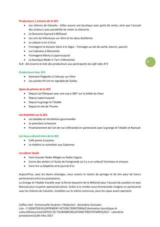 Coffee chef : Emmanuelle Soubrier / Rédaction : Amandine Gonsales
Lien : Y:DDATDEVELOPPEMENT ACTION TERRITORIALEAnimation touristique et
culturelletourismeOFFICE DE TOURISMERELATIONS PRESTATAIRES2017 - calendrier
prestatairesCafé infos 2017
3
Producteurs / artisans de la 3CS
 Les chèvres de Calvarès : Gilles assure une boutique avec point de vente, ainsi que l’accueil
des visiteurs avec possibilité de visiter la chèvrerie.
 Le Domaine Gayrard à Milhavet
 Les vins de Villeneuve-sur-Vère et les deux distilleries
 La cabane à vin à Virac
 Fromagerie le buisson blanc à le Ségur : fromages au lait de vache, beurre, yaourts
 Les Cabrekes à Monestiés
 Fromagerie Marty à Laparrouquial
 La boutique Made in Tarn à Monestiés
N.B : AG enverra la liste des producteurs aux participants du café infos N°3
Producteurs hors 3CS
 Domaine Plageoles à Cahuzac-sur-Vère
 Les soirées Pin’art en vignoble de Gaillac
Spots de photos de la 3CS
 Depuis Las Planques avec une vue à 360° sur la Vallée du Viaur
 Depuis Laparrouquial
 Depuis la grange et l’étable
 Depuis le site de Thuriès
Les festivités sur la 3CS
 Les balades et récréations gourmandes
 Le pied dans la bassine
 Prochainement de l’art de rue à Mirandol en partenariat avec la grange et l’étable et Nanoub
Les lieux culturels hors de la 3CS
 Café plume à Lautrec
 Le théâtre Le colombier aux Cabannes
La culture locale
 Faire écouter Radio Albigès ou Radio Cagnac
 Suivre des ateliers à l’école de Fontgrande où il y a un collectif d’artistes et artisans
 Faire lire La Dépêche et le journal d’ici
Aujourd’hui, avec les divers échanges, nous notons la notion de partage et de lien pour de futurs
partenariats entre les prestataires.
La Grange et l’étable travaille avec la ferme équestre de la Mélonié pour l’accueil de cavaliers et avec
Nanoub pour la partie spectacle/culture. Grâce à ce rendez-vous Emmanuelle imagine un partenariat
avec les chèvres de Calvarès, installées sur la même commune, pour les repas avant spectacle.
 