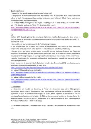 Bloc-notes2-créé par AG – coffee chef du jour : Patricia Bousquet
Y:DDATDEVELOPPEMENT ACTION TERRITORIALEAnimation touristique et culturelletourismeOFFICE DE
TOURISMERELATIONS PRESTATAIRES2017 - calendrier prestatairesCafé infos 2017
3
Questions diverses
Est-ce qu’un gîte peut être exonéré de la taxe d’habitation ?
Le propriétaire d'une location saisonnière meublée est tenu de s'acquitter de la taxe d'habitation,
même lorsqu'il n'occupe pas ce logement au 1er janvier selon le Conseil d'Etat. Il peut toutefois en
être exonéré dans certaines situations.
Lire l’article 1407 du Code général des impôts - Modifié par LOI n° 2009-1673 du 30 décembre 2009 -
art. 2 (V) - Modifié par Décret n°2016-775 du 10 juin 2016 - art. 1 :
https://www.legifrance.gouv.fr/affichCode.do?idSectionTA=LEGISCTA000006179806&cidTexte=LEGI
TEXT000006069577&dateTexte=vig
CFE
L’article 1459 du code général des impôts est également modifié. Dorénavant, les gîtes ruraux et
gîtes de France ne seront plus exonérés du paiement de la Cotisation Foncière des Entreprises (CFE).
Dorénavant, seuls :
– les meublés de tourisme d’une partie de l’habitation principale ;
– Les propriétaires ou locataires qui louent accidentellement une partie de leur habitation
personnelle, lorsque d’ailleurs cette location ne présente aucun caractère périodique ;
– Les personnes qui louent ou sous-louent en meublé une ou plusieurs pièces de leur habitation
principale, sous réserve que les pièces louées constituent pour le locataire ou le sous-locataire en
meublé sa résidence principale, et que le prix de location demeure fixé dans des limites raisonnables
– et plus globalement, les personnes qui louent ou sous-louent en meublé tout ou partie de leur
habitation personnelle.
Seront exonérées du paiement de la Cotisation Foncière des Entreprises (CFE). Les gîtes ruraux ne
bénéficient plus de cette exonération de plein droit.
https://www.service-public.fr/professionnels-entreprises/vosdroits/F23547
Lire article 1449 du code général des impôts :
https://www.legifrance.gouv.fr/affichCodeArticle.do?idArticle=LEGIARTI000021641493&cidTexte=LE
GITEXT000006069577
Lire article 1447 du Code général des impôts :
https://www.legifrance.gouv.fr/affichCode.do?idSectionTA=LEGISCTA000006179811&cidTexte=LEGI
TEXT000006069577
Le classement
Le classement en meublé de tourisme, à l’instar du classement des autres hébergements
touristiques, a pour objectif d’indiquer au client un niveau de confort et de prestation. Il constitue
également un outil de commercialisation pour le loueur. Enfin, il permet de bénéficier de certains
avantages fiscaux [abattement forfaitaire de 71% sur les revenus de location au titre du régime des
microentreprises (article 50-0 du CGI), exonération de la taxe d’habitation et de la taxe foncière (III
de l’article 1407 et article 1383 E bis du CGI)].
Le classement comporte 5 catégories allant de 1 à 5 étoiles, il est volontaire et a une validité de 5
ans.
 