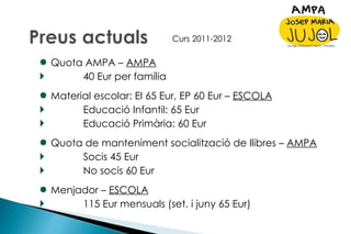 Quota AMPA –  AMPA 40 Eur per família Material escolar: EI 65 Eur, EP 60 Eur –  ESCOLA Educació Infantil: 65 Eur Educació Primària: 60 Eur Quota de manteniment socialització de llibres –  AMPA Socis 45 Eur No socis 60 Eur Menjador –  ESCOLA 115 Eur mensuals (set. i juny 65 Eur)  Curs 2011-2012 