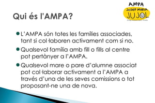 L’AMPA són totes les famílies associades, tant si col·laboren activament com si no. Qualsevol família amb fill o fills al centre pot pertànyer a l’AMPA. Qualsevol mare o pare d’alumne associat pot col·laborar activament a l’AMPA a través d’una de les seves comissions o tot proposant-ne una de nova. 