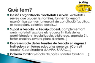 Gestió i organització d'activitats i serveis.  Activitats i serveis que ajuden les famílies, tant en la vessant econòmica com en la vessant de conciliació (acollida, extraescolars, colònies, casals...) Suport a l'escola i a l'equip docent , complementant amb material i accions els recursos limitats de les administracions. (socialització, biblioteca, agenda 21, festes escolars, revista, plans d'entorn...) Representació de les famílies de l'escola en òrgans i institucions  en temes educatius generals. (Consell escolar, Coordinadora d'AMPA, FAPAC,...) Cohesió familiar  (escola de pares, sortides familiars, …) 