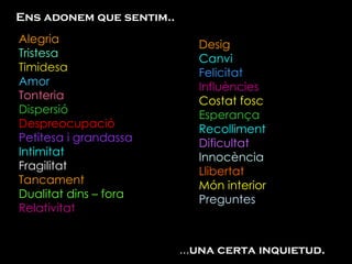 Ens adonem que sentim.. Alegria Tristesa Timidesa Amor Tonteria Dispersió Despreocupació Petitesa i grandassa  Intimitat Fragilitat Tancament Dualitat dins – fora Relativitat  ... una certa inquietud. Desig Canvi Felicitat Influències Costat fosc Esperança Recolliment Dificultat Innocència Llibertat Món interior Preguntes 
