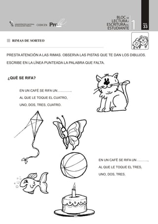 RIMAS DE SORTEO
PRESTA ATENCIÓN A LAS RIMAS. OBSERVA LAS PISTAS QUE TE DAN LOS DIBUJOS.
ESCRIBE EN LA LÍNEA PUNTEADA LA PALABRA QUE FALTA.
¿QUÉ SE RIFA?
EN UN CAFÉ SE RIFA UN…………..
AL QUE LE TOQUE EL CUATRO,
UNO, DOS, TRES, CUATRO.
EN UN CAFÉ SE RIFA UN ……….,
AL QUE LE TOQUE EL TRES,
UNO, DOS, TRES.
33
PÁG.
CODICEN
 