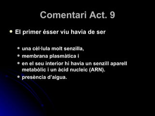 Comentari Act. 9 El primer ésser viu havia de ser una cèl·lula molt senzilla,  membrana plasmàtica i  en el seu interior hi havia un senzill aparell metabòlic i un àcid nucleic (ARN). presència d’aigua. 