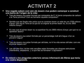 ACTIVITAT 2 Una vegada sabem com són els éssers vius podem començar a construir una teoria de l’origen de la vida: Tots els éssers vius estan formats per compostos de C: hi havia compostos de carboni a la Terra primitiva? Com es formaren aquests compostos? Sembla que els fòssils més antics que es coneixen tenen un edat de uns 3700 milions d’anys: com era la Terra en la que es va originar el primer ésser viu, fa uns 3900 milions d’anys? Es creu que el primer ésser viu va aparèixer fa uns 3900 milions d’anys: per què no va aparèixer abans? Tots els éssers vius estam formats per un percentatge molt alt d’aigua: d’on va provenir l’aigua? Tots els éssers vius estan formats per cèl·lules, no hi ha vida sense cèl·lules: com era el primer éssers viu? Les cèl·lules fins i tot les més senzilles estan formades per diverses estructures (membrana, citoplasma...): a quin lloc es formaren i s’ajuntaren? En relació a les preguntes anteriors cercau informació als llibres que teniu a la vostra disposició. 