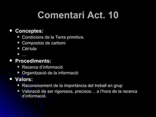 Comentari Act. 10 Conceptes: Condicions de la Terra primitiva. Compostos de carboni Cèl·lula … Procediments: Recerca d’informació Organització de la informació Valors: Reconeixement de la importància del treball en grup Valoració de ser rigorosos, precisos… a l’hora de la recerca d’informació.  