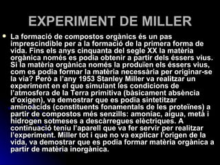 EXPERIMENT DE MILLER La formació de compostos orgànics és un pas imprescindible per a la formació de la primera forma de vida. Fins els anys cinquanta del segle XX la matèria orgànica només es podia obtenir a partir dels éssers vius. Si la matèria orgànica només la produïen els éssers vius, com es podia formar la matèria necessària per originar-se la via? Però a l’any 1953 Stanley Miller va realitzar un experiment en el que simulant les condicions de l’atmosfera de la Terra primitiva (bàsicament absència d’oxigen), va demostrar que es podia sintetitzar aminoàcids (constituents fonamentals de les proteïnes) a partir de compostos més senzills: amoníac, aigua, metà i hidrogen sotmeses a descàrregues elèctriques. A continuació teniu l’aparell que va fer servir per realitzar l’experiment. Miller tot i que no va explicar l’origen de la vida, va demostrar que es podia formar matèria orgànica a partir de matèria inorgànica.  