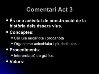 Comentari Act 3 És una activitat de construcció de la història dels éssers vius. Conceptes : Cèl·lula eucariota i procariota Organisme unicel·lular i pluricel·lular. Procediments : Interpretació de gràfics. Valors: 