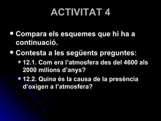 ACTIVITAT 4 Compara els esquemes que hi ha a continuació. Contesta a les següents preguntes: 12.1. Com era l’atmosfera des del 4600 als 2000 milions d’anys? 12.2. Quina és la causa de la presència d’oxigen a l’atmosfera? 
