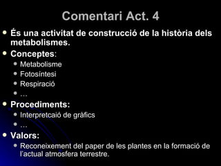 Comentari Act. 4 És una activitat de construcció de la història dels metabolismes. Conceptes : Metabolisme Fotosíntesi Respiració … Procediments: Interpretcaió de gràfics … Valors: Reconeixement del paper de les plantes en la formació de l’actual atmosfera terrestre. 