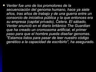 Venter fue uno de los promotores de la secuenciación del genoma humano, hace ya siete años, tras años de trabajo y de una guerra entre un consorcio de iniciativa pública y la que entonces era su empresa (capital privado), Celera. El sábado, Venter anunció en el diario británico The Guardian que ha creado un cromosoma artificial, el primer paso para que el hombre pueda diseñar genomas. "Estamos listos para pasar de leer nuestro código genético a la capacidad de escribirlo", ha asegurado.   