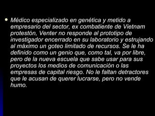 Médico especializado en genética y metido a empresario del sector, ex combatiente de Vietnam protestón, Venter no responde al prototipo de investigador encerrado en su laboratorio y estrujando al máximo un goteo limitado de recursos. Se le ha definido como un genio que, como tal, va por libre, pero de la nueva escuela que sabe usar para sus proyectos los medios de comunicación o las empresas de capital riesgo. No le faltan detractores que le acusan de querer lucrarse, pero no vende humo.   