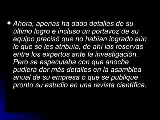 Ahora, apenas ha dado detalles de su último logro e incluso un portavoz de su equipo precisó que no habían logrado aún lo que se les atribuía, de ahí las reservas entre los expertos ante la investigación. Pero se especulaba con que anoche pudiera dar más detalles en la asamblea anual de su empresa o que se publique pronto su estudio en una revista científica.   