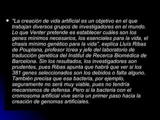 "La creación de vida artificial es un objetivo en el que trabajan diversos grupos de investigadores en el mundo. Lo que Venter pretende es establecer cuáles son los genes mínimos necesarios, los esenciales para la vida, el chasis mínimo genético para la vida", explica Lluís Ribas de Pouplana, profesor Icrea y jefe del laboratorio de traducción genética del Institut de Recerca Biomèdica de Barcelona. Sin los resultados, los investigadores son prudentes, pues Ribas apunta que habrá que ver si los 381 genes seleccionados son los debidos o falta alguno. También precisa que esa bacteria, por ejemplo, seguramente no será muy viable, pues no tendría mecanismos de defensa. Pero si la bacteria con el cromosoma artificial vive sería un primer paso hacia la creación de genomas artificiales.   