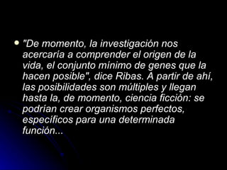 "De momento, la investigación nos acercaría a comprender el origen de la vida, el conjunto mínimo de genes que la hacen posible", dice Ribas. A partir de ahí, las posibilidades son múltiples y llegan hasta la, de momento, ciencia ficción: se podrían crear organismos perfectos, específicos para una determinada función... 