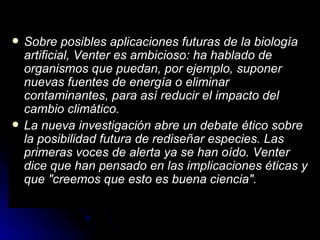 Sobre posibles aplicaciones futuras de la biología artificial, Venter es ambicioso: ha hablado de organismos que puedan, por ejemplo, suponer nuevas fuentes de energía o eliminar contaminantes, para así reducir el impacto del cambio climático.  La nueva investigación abre un debate ético sobre la posibilidad futura de rediseñar especies. Las primeras voces de alerta ya se han oído. Venter dice que han pensado en las implicaciones éticas y que "creemos que esto es buena ciencia".   
