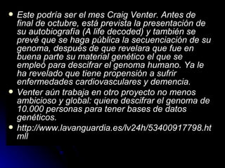 Este podría ser el mes Craig Venter. Antes de final de octubre, está prevista la presentación de su autobiografía (A life decoded) y también se prevé que se haga pública la secuenciación de su genoma, después de que revelara que fue en buena parte su material genético el que se empleó para descifrar el genoma humano. Ya le ha revelado que tiene propensión a sufrir enfermedades cardiovasculares y demencia.  Venter aún trabaja en otro proyecto no menos ambicioso y global: quiere descifrar el genoma de 10.000 personas para tener bases de datos genéticos. http://www.lavanguardia.es/lv24h/53400917798.htmll 