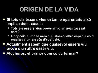 ORIGEN DE LA VIDA Si tots els éssers vius estam emparentats això implica dues coses: Tots els éssers vius provenim d’un avantpassat comú. L’espècie humana com a qualsevol altra espècie és el resultat d’un procés d’evolució. Actualment sabem que qualsevol éssers viu prové d’un altre ésser viu. Aleshores, el primer com es va formar? 