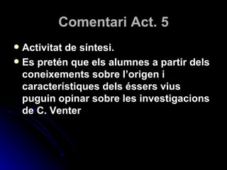 Comentari Act. 5 Activitat de síntesi. Es pretén que els alumnes a partir dels coneixements sobre l’origen i característiques dels éssers vius puguin opinar sobre les investigacions de C. Venter 