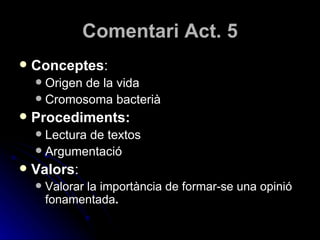 Comentari Act. 5 Conceptes : Origen de la vida Cromosoma bacterià Procediments: Lectura de textos Argumentació Valors : Valorar la importància de formar-se una opinió fonamentada . 