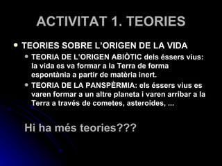 ACTIVITAT 1. TEORIES TEORIES SOBRE L’ORIGEN DE LA VIDA TEORIA DE L’ORIGEN ABIÒTIC dels éssers vius: la vida es va formar a la Terra de forma espontània a partir de matèria inert. TEORIA DE LA PANSPÈRMIA: els éssers vius es varen formar a un altre planeta i varen arribar a la Terra a través de cometes, asteroides, ... Hi ha més teories??? 