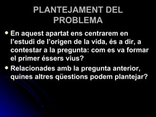PLANTEJAMENT DEL PROBLEMA En aquest apartat ens centrarem en l’estudi de l’origen de la vida, és a dir, a contestar a la pregunta: com es va formar el primer éssers vius?  Relacionades amb la pregunta anterior, quines altres qüestions podem plantejar?  
