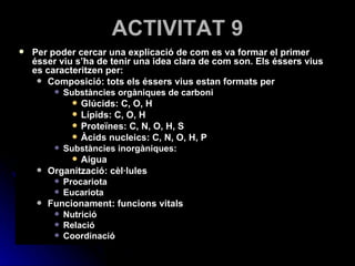 ACTIVITAT 9 Per poder cercar una explicació de com es va formar el primer ésser viu s’ha de tenir una idea clara de com son. Els éssers vius es caracteritzen per: Composició: tots els éssers vius estan formats per Substàncies orgàniques de carboni Glúcids: C, O, H Lípids: C, O, H Proteïnes: C, N, O, H, S Àcids nucleics: C, N, O, H, P Substàncies inorgàniques: Aigua Organització: cèl·lules Procariota Eucariota Funcionament: funcions vitals Nutrició Relació Coordinació 